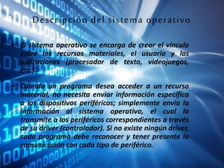 Descripción del sistema operativo
• El sistema operativo se encarga de crear el vínculo
entre los recursos materiales, el usuario y las
aplicaciones (procesador de texto, videojuegos,
etc.).
• Cuando un programa desea acceder a un recurso
material, no necesita enviar información específica
a los dispositivos periféricos; simplemente envía la
información al sistema operativo, el cual la
transmite a los periféricos correspondientes a través
de su driver (controlador). Si no existe ningún driver,
cada programa debe reconocer y tener presente la
comunicación con cada tipo de periférico.
 