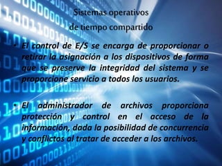 Sistemas operativos
de tiempo compartido
• El control de E/S se encarga de proporcionar o
retirar la asignación a los dispositivos de forma
que se preserve la integridad del sistema y se
proporcione servicio a todos los usuarios.
• El administrador de archivos proporciona
protección y control en el acceso de la
información, dada la posibilidad de concurrencia
y conflictos al tratar de acceder a los archivos.
 
