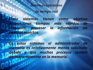 Sistemas operativos
de tiempo real
• Estos sistemas tienen como objetivo
proporcionar tiempos más rápidos de
respuesta, procesar la información sin
tiempos muertos.
• En estos sistemas el administrador de
memoria es relativamente menos solicitado
debido a que muchos procesos residen
permanentemente en la memoria.
 