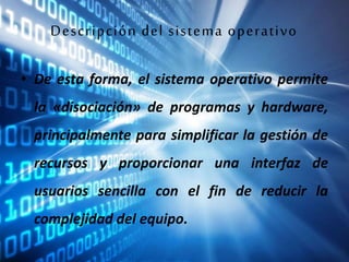 Descripción del sistema operativo
• De esta forma, el sistema operativo permite
la «disociación» de programas y hardware,
principalmente para simplificar la gestión de
recursos y proporcionar una interfaz de
usuarios sencilla con el fin de reducir la
complejidad del equipo.
 