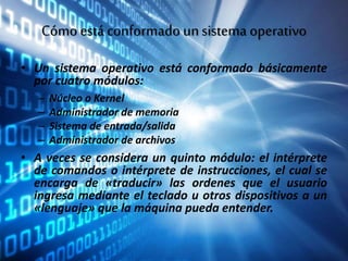 Cómo está conformado unsistema operativo
• Un sistema operativo está conformado básicamente
por cuatro módulos:
– Núcleo o Kernel
– Administrador de memoria
– Sistema de entrada/salida
– Administrador de archivos
• A veces se considera un quinto módulo: el intérprete
de comandos o intérprete de instrucciones, el cual se
encarga de «traducir» las ordenes que el usuario
ingresa mediante el teclado u otros dispositivos a un
«lenguaje» que la máquina pueda entender.
 