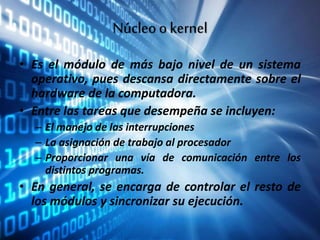 Núcleookernel
• Es el módulo de más bajo nivel de un sistema
operativo, pues descansa directamente sobre el
hardware de la computadora.
• Entre las tareas que desempeña se incluyen:
– El manejo de las interrupciones
– La asignación de trabajo al procesador
– Proporcionar una vía de comunicación entre los
distintos programas.
• En general, se encarga de controlar el resto de
los módulos y sincronizar su ejecución.
 