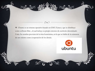  Ubuntu es un sistema operativo basado en GNU/Linux y que se distribuye
como software libre , el cual incluye su propio entorno de escritorio denominado
Unity. Su nombre proviene de la ética homónima, en la que se habla de la existencia
de uno mismo como cooperación de los demás.
 