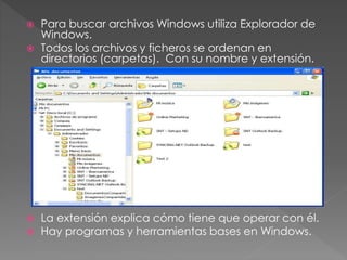 Para buscar archivos Windows utiliza Explorador de
Windows.
 Todos los archivos y ficheros se ordenan en
directorios (carpetas). Con su nombre y extensión.
 La extensión explica cómo tiene que operar con él.
 Hay programas y herramientas bases en Windows.
 