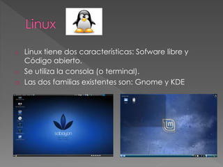 o Linux tiene dos características: Sofware libre y
Código abierto.
o Se utiliza la consola (o terminal).
o Las dos familias existentes son: Gnome y KDE
 
