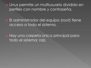  Linux permite un multiusuario dividido en
perfiles con nombre y contraseña.
 El administrador del equipo (root) tiene
acceso a todo el sistema.
 Hay una carpeta única principal para
todo el sistema: raíz.
 
