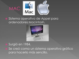  Sistema operativo de Appel para
ordenadores Macintosh.
 Surgió en 1984.
 Se creó como un sistema operativo gráfico
para hacerlo más sencillo.
 