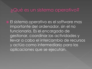  El sistema operativo es el software mas
importante del ordenador, sin el no
funcionaria. Es el encargado de
gestionar, coordinar las actividades y
llevar a cabo el intercambio de recursos
y actúa como intermediario para las
aplicaciones que se ejecutan.
 