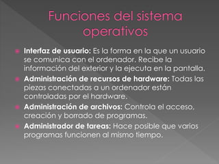  Interfaz de usuario: Es la forma en la que un usuario
se comunica con el ordenador. Recibe la
información del exterior y la ejecuta en la pantalla.
 Administración de recursos de hardware: Todas las
piezas conectadas a un ordenador están
controladas por el hardware.
 Administración de archivos: Controla el acceso,
creación y borrado de programas.
 Administrador de tareas: Hace posible que varios
programas funcionen al mismo tiempo.
 