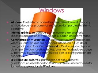  Windows Es el sistema operativo más utilizado en el mundo y
la mayoría de los programas se desarrollan para este sistema
operativo.
 Interfaz gráfica: se conoce con el nombre de escritorio.
Todas las aplicaciones y funciones suceden en una ventana.
 Administración y usuarios: Windows permite la utilización de
varios usuarios sin que sus acciones interfieran en las de el
otro gracias a la función multiusuario. Cada usuario dispone
de un perfil y contraseña propios. Una vez finalizado se carga
su perfil y su escritorio personalizado con la configuración de
aspecto.
 El sistema de archivos: para acceder a los archivos
guardados en el ordenador, Windows utiliza una herramienta
llamadas explorador de Windows.
 