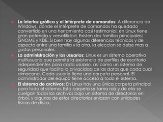  La interfaz gráfica y el intérprete de comandos: A diferencia de
Windows, dónde el intérprete de comandos ha quedado
convertido en una herramienta casi testimonial, en Linux tiene
gran potencia y versatilidad. Existen dos familias principales:
GNOME y KDE. Si bien hay algunas diferencias técnicas y de
aspecto entre una familia y la otra, la eleccion se debe mas a
gustos personales.
 La administración y los usuarios: Linux es un sistema operativo
multiusuario que permite la existencia de perfiles de escritorio
independientes para cada usuario, así como un sistema de
seguridad que facilita la privacidad de los datos que cada cual
almacena. Cada usuario tiene una carpeta personal. El
administrador del equipo tiene acceso a todo el sistema.
 El sistema de archivos: En Linux hay una única carpeta principal
para todo el sistema. Esta carpeta se llama raíz y de ella se
cuelgan todos los archivos bajo un sistema de directorios en
árbol, y algunos de estos directorios enlazan con unidades
físicas de disco.
 