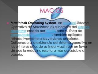  Macintosh Operating System, en español Sistema
Operativo de Macintosh es el nombre del sistema
operativo creado por Apple para su línea de
computadoras Macintosh, también aplicado
retroactivamente a las versiones anteriores,
Deliberada a la existencia del sistema operativo en
los primeros años de su línea Macintosh en favor
de que la máquina resultara más agradable al
usuario.
 