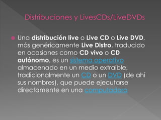  Una distribución live o Live CD o Live DVD,
más genéricamente Live Distro, traducido
en ocasiones como CD vivo o CD
autónomo, es un sistema operativo
almacenado en un medio extraíble,
tradicionalmente un CD o un DVD (de ahí
sus nombres), que puede ejecutarse
directamente en una computadora
 