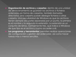  Organización de archivos y carpetas: dentro de una unidad
de almacenamiento se guardan los archivos o ficheros
ordenados en forma de carpetas, también llamados
directorios. Una carpeta puede albergar ficheros o otras
carpeta. Una peculiaridad de Windows es que los archivos
tienen siempre dos pates separadas por un punto, la primera
es el nombre y la segunda la extensión. La extensión es un
conjunto de letras, normalmente tres, que indica a Windows
de que tipo es el archivo y como acceder a él.
 Los programas y herramientas: permiten realizar operaciones
de configuración y gestión del ordenador, así como hacer
tareas mas o menos sencillas.
 