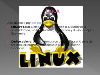 Linux destaca por dos características:
 Software libre: suele ser gratuito. Ofrece a sus usuarios la
posibilidad de usarlo, estudiarlo, modificarlo y distribuir copias
libremente.
 Código abierto: Los programas son creados por una serie de
ordenes, el usuario tiene acceso a ellas y las puede
modificar.
 