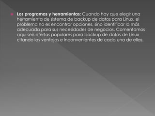  Los programas y herramientas: Cuando hay que elegir una
herramienta de sistema de backup de datos para Linux, el
problema no es encontrar opciones, sino identificar la más
adecuada para sus necesidades de negocios. Comentamos
aquí seis ofertas populares para backup de datos de Linux
citando las ventajas e inconvenientes de cada una de ellas.
 