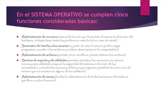 En el SISTEMA OPERATIVO se cumplen cinco
funciones consideradas básicas:
 Administración de recursos (esta es la función que le permite al usuario la dirección del
hardware, incluyéndose tanto los periféricos como la red en caso de existir)
 Suministro de interfaz a los usuarios (a partir de esta el usuario podrá cargar
programas, acceder a los archivos y realizar otras tareas en la computadora)
 Administración de archivos (permite crear, modificar y hasta eliminar los archivos)
 Servicio de soporte y de utilidades (permite actualizar las versiones, incorporar
nuevas y más utilidades, mejorar la seguridad del sistema en función de las
necesidades, controlar los nuevos periféricos que ingresan y también la corrección de
errores que se suscitan en alguno de los software)
 Administración de tareas (facilita la administración de todas las tareas informáticas
que lleva a cabo el usuario).
 
