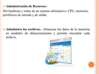  Administración de Recursos.-
Del hardware y redes de un sistema informativo: CPU, memoria,
periféricos de entrada y de salida.
 Administra los archivos.- Almacena los datos de la memoria
en unidades de almacenamiento y permite encontrar cada
archivo.
 