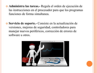  Administra las tareas.- Regula el orden de ejecución de
las instrucciones en el procesador para que los programas
funciones de forma simultanea.
 Servicio de soporte.- Consiste en la actualización de
versiones, mejoras de seguridad, controladores para
manejar nuevos periféricos, corrección de errores de
software u otros.
 