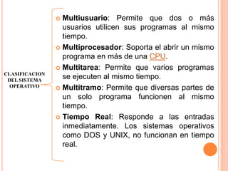  Multiusuario: Permite que dos o más
usuarios utilicen sus programas al mismo
tiempo.
 Multiprocesador: Soporta el abrir un mismo
programa en más de una CPU.
 Multitarea: Permite que varios programas
se ejecuten al mismo tiempo.
 Multitramo: Permite que diversas partes de
un solo programa funcionen al mismo
tiempo.
 Tiempo Real: Responde a las entradas
inmediatamente. Los sistemas operativos
como DOS y UNIX, no funcionan en tiempo
real.
CLASIFICACION
DEL SISTEMA
OPERATIVO
 