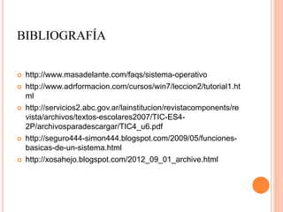 BIBLIOGRAFÍA
 http://www.masadelante.com/faqs/sistema-operativo
 http://www.adrformacion.com/cursos/win7/leccion2/tutorial1.ht
ml
 http://servicios2.abc.gov.ar/lainstitucion/revistacomponents/re
vista/archivos/textos-escolares2007/TIC-ES4-
2P/archivosparadescargar/TIC4_u6.pdf
 http://seguro444-simon444.blogspot.com/2009/05/funciones-
basicas-de-un-sistema.html
 http://xosahejo.blogspot.com/2012_09_01_archive.html
 
