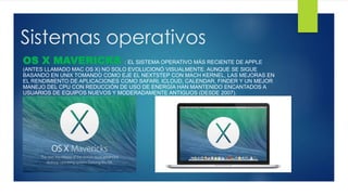 Sistemas operativos
OS X MAVERICKS : EL SISTEMA OPERATIVO MÁS RECIENTE DE APPLE
(ANTES LLAMADO MAC OS X) NO SOLO EVOLUCIONÓ VISUALMENTE. AUNQUE SE SIGUE
BASANDO EN UNIX TOMANDO COMO EJE EL NEXTSTEP CON MACH KERNEL, LAS MEJORAS EN
EL RENDIMIENTO DE APLICACIONES COMO SAFARI, ICLOUD, CALENDAR, FINDER Y UN MEJOR
MANEJO DEL CPU CON REDUCCIÓN DE USO DE ENERGÍA HAN MANTENIDO ENCANTADOS A
USUARIOS DE EQUIPOS NUEVOS Y MODERADAMENTE ANTIGUOS (DESDE 2007).
 