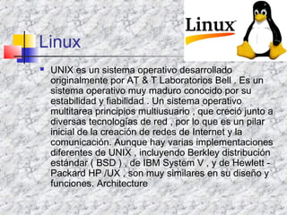Linux
 UNIX es un sistema operativo desarrollado
originalmente por AT & T Laboratorios Bell . Es un
sistema operativo muy maduro conocido por su
estabilidad y fiabilidad . Un sistema operativo
multitarea principios multiusuario , que creció junto a
diversas tecnologías de red , por lo que es un pilar
inicial de la creación de redes de Internet y la
comunicación. Aunque hay varias implementaciones
diferentes de UNIX , incluyendo Berkley distribución
estándar ( BSD ) , de IBM System V , y de Hewlett -
Packard HP /UX , son muy similares en su diseño y
funciones. Architecture
 