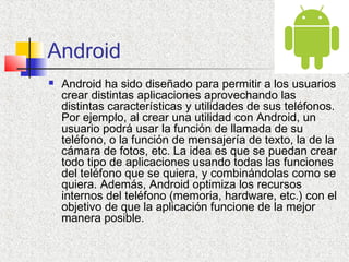 Android
 Android ha sido diseñado para permitir a los usuarios
crear distintas aplicaciones aprovechando las
distintas características y utilidades de sus teléfonos.
Por ejemplo, al crear una utilidad con Android, un
usuario podrá usar la función de llamada de su
teléfono, o la función de mensajería de texto, la de la
cámara de fotos, etc. La idea es que se puedan crear
todo tipo de aplicaciones usando todas las funciones
del teléfono que se quiera, y combinándolas como se
quiera. Además, Android optimiza los recursos
internos del teléfono (memoria, hardware, etc.) con el
objetivo de que la aplicación funcione de la mejor
manera posible.
 