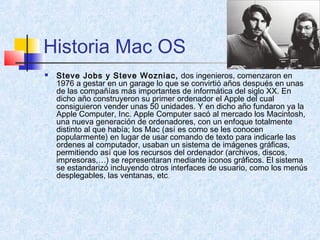 Historia Mac OS
 Steve Jobs y Steve Wozniac, dos ingenieros, comenzaron en
1976 a gestar en un garage lo que se convirtió años después en unas
de las compañías más importantes de informática del siglo XX. En
dicho año construyeron su primer ordenador el Apple del cual
consiguieron vender unas 50 unidades. Y en dicho año fundaron ya la
Apple Computer, Inc. Apple Computer sacó al mercado los Macintosh,
una nueva generación de ordenadores, con un enfoque totalmente
distinto al que había; los Mac (así es como se les conocen
popularmente) en lugar de usar comando de texto para indicarle las
ordenes al computador, usaban un sistema de imágenes gráficas,
permitiendo así que los recursos del ordenador (archivos, discos,
impresoras,…) se representaran mediante iconos gráficos. El sistema
se estandarizó incluyendo otros interfaces de usuario, como los menús
desplegables, las ventanas, etc.
 