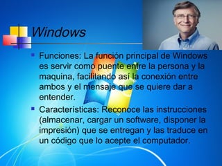 Windows
 Funciones: La función principal de Windows
es servir como puente entre la persona y la
maquina, facilitando así la conexión entre
ambos y el mensaje que se quiere dar a
entender.
 Características: Reconoce las instrucciones
(almacenar, cargar un software, disponer la
impresión) que se entregan y las traduce en
un código que lo acepte el computador.
 