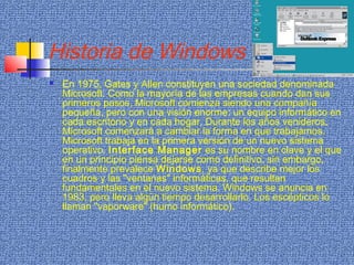 Historia de Windows
 En 1975, Gates y Allen constituyen una sociedad denominada
Microsoft. Como la mayoría de las empresas cuando dan sus
primeros pasos, Microsoft comienza siendo una compañía
pequeña, pero con una visión enorme: un equipo informático en
cada escritorio y en cada hogar. Durante los años venideros,
Microsoft comenzará a cambiar la forma en que trabajamos.
Microsoft trabaja en la primera versión de un nuevo sistema
operativo. Interface Manager es su nombre en clave y el que
en un principio piensa dejarse como definitivo; sin embargo,
finalmente prevalece Windows, ya que describe mejor los
cuadros y las "ventanas" informáticas, que resultan
fundamentales en el nuevo sistema. Windows se anuncia en
1983, pero lleva algún tiempo desarrollarlo. Los escépticos lo
llaman "vaporware" (humo informático).
 