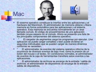Mac
 El sistema operativo constituye la interfaz entre las aplicaciones y el
hardware del Macintosh. El administrador de memoria obtiene y libera
memoria en forma automática para las aplicaciones y el sistema
operativo. Esta memoria se encuentra normalmente en un área
llamada cúmulo. El código de procedimientos de una aplicación
también ocupa espacio en el cúmulo. Ahora se presenta una lista de
los principales componentes del sistema operativo.
   °      El cargador de segmentos carga los programas por ejecutar. Una
aplicación se puede cargar completa o bien puede dividirse en
segundos individuales que se pueden cargar de manera dinámica
conforme se necesiten.
 °      El administrador de eventos del sistema operativo informa de la
ocurrencia de diversos eventos de bajo nivel, como la presión de un
botón del mouse o el tecleo. En condiciones normales, el administrador
de eventos de la caja de herramientas transfiere estos eventos a las
aplicaciones.
 °      El administrador de archivos se encarga de la entrada / salida de
archivos; el administrador de dispositivos se encarga de la entrada /
salida de dispositivos.
 