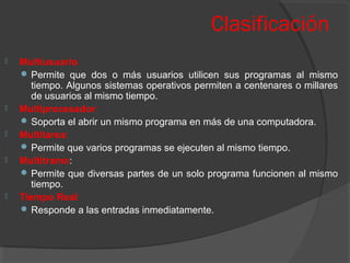 Clasificación
 Multiusuario:
 Permite que dos o más usuarios utilicen sus programas al mismo
tiempo. Algunos sistemas operativos permiten a centenares o millares
de usuarios al mismo tiempo.
 Multiprocesador:
 Soporta el abrir un mismo programa en más de una computadora.
 Multitarea:
 Permite que varios programas se ejecuten al mismo tiempo.
 Multitramo:
 Permite que diversas partes de un solo programa funcionen al mismo
tiempo.
 Tiempo Real:
 Responde a las entradas inmediatamente.
 
