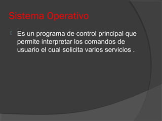 Sistema Operativo
 Es un programa de control principal que
permite interpretar los comandos de
usuario el cual solicita varios servicios .
 