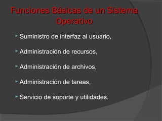 Funciones Básicas de un SistemaFunciones Básicas de un Sistema
OperativoOperativo
 Suministro de interfaz al usuario,
 Administración de recursos,
 Administración de archivos,
 Administración de tareas,
 Servicio de soporte y utilidades.
 