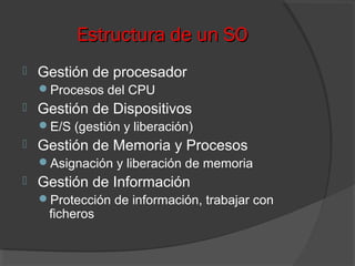 Estructura de un SOEstructura de un SO
 Gestión de procesador
Procesos del CPU
 Gestión de Dispositivos
E/S (gestión y liberación)
 Gestión de Memoria y Procesos
Asignación y liberación de memoria
 Gestión de Información
Protección de información, trabajar con
ficheros
 