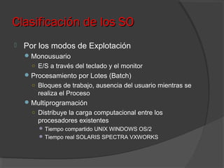 Clasificación de los SOClasificación de los SO
 Por los modos de Explotación
Monousuario
○ E/S a través del teclado y el monitor
Procesamiento por Lotes (Batch)
○ Bloques de trabajo, ausencia del usuario mientras se
realiza el Proceso
Multiprogramación
○ Distribuye la carga computacional entre los
procesadores existentes
Tiempo compartido UNIX WINDOWS OS/2
Tiempo real SOLARIS SPECTRA VXWORKS
 