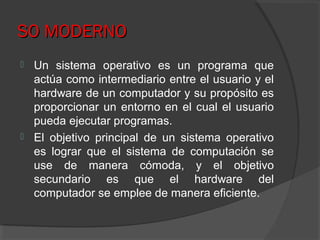 SO MODERNOSO MODERNO
 Un sistema operativo es un programa que
actúa como intermediario entre el usuario y el
hardware de un computador y su propósito es
proporcionar un entorno en el cual el usuario
pueda ejecutar programas.
 El objetivo principal de un sistema operativo
es lograr que el sistema de computación se
use de manera cómoda, y el objetivo
secundario es que el hardware del
computador se emplee de manera eficiente.
 