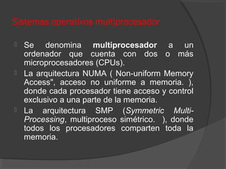 Sistemas operativos multiprocesador
 Se denomina multiprocesador a un
ordenador que cuenta con dos o más
microprocesadores (CPUs).
 La arquitectura NUMA ( Non-uniform Memory
Access", acceso no uniforme a memoria. ),
donde cada procesador tiene acceso y control
exclusivo a una parte de la memoria.
 La arquitectura SMP (Symmetric Multi-
Processing, multiproceso simétrico. ), donde
todos los procesadores comparten toda la
memoria.
 