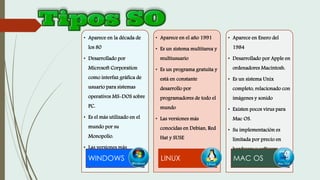 • Aparece en la década de
los 80
• Desarrollado por
Microsoft Corporation
como interfaz gráfica de
usuario para sistemas
operativos MS-DOS sobre
PC.
• Es el más utilizado en el
mundo por su
Monopolio.
• Las versiones más
recientes es Windows 7 y
8
WINDOWS
• Aparece en el año 1991
• Es un sistema multitarea y
multiusuario
• Es un programa gratuita y
está en constante
desarrollo por
programadores de todo el
mundo
• Las versiones más
conocidas en Debian, Red
Hat y SUSE
LINUX
• Aparece en Enero del
1984
• Desarrollado por Apple en
ordenadores Macintosh.
• Es un sistema Unix
completo, relacionado con
imágenes y sonido
• Existen pocos virus para
Mac OS.
• Su implementación es
limitada por precio en
hardware y software
MAC OS
 