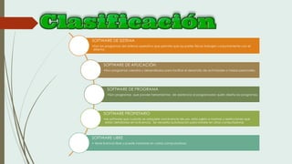 SOFTWARE DE SISTEMA
•Son los programas del sistema operativo que permite que las partes físicas trabajen conjuntamente con el
sistema.
SOFTWARE DE APLICACIÓN
•Son programas creados y desarrollados para facilitar el desarrollo de actividades o tareas personales.
SOFTWARE DE PROGRAMA
•Son programas que provee herramientas de asistencia al programador quién diseña los programas.
SOFTWARE PROPIETARIO
•es software que cuando se adquiere una licencia de uso, esta sujeto a normas y restricciones que
están detalladas en la licencia. Se necesita autorización para instalar en otras computadoras
SOFTWARE LIBRE
• tiene licencia libre y puede instalarse en varias computadoras
 