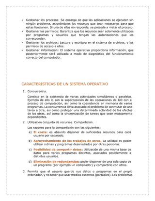  Gestionar los procesos: Se encarga de que las aplicaciones se ejecuten sin
ningún problema, asignándoles los recursos que sean necesarios para que
estas funcionen. Si una de ellas no responde, se procede a matar el proceso.
 Gestionar los permisos: Garantiza que los recursos sean solamente utilizados
por programas y usuarios que tengan las autorizaciones que les
correspondan.
 Gestionar los archivos: Lectura y escritura en el sistema de archivos, y los
permisos de acceso a ellos.
 Gestionar información: El sistema operativo proporciona información, que
posteriormente será utilizada a modo de diagnóstico del funcionamiento
correcto del computador.
CARACTERISTICAS DE UN SISTEMA OPERATIVO
1. Concurrencia.
Consiste en la existencia de varias actividades simultáneas o paralelas.
Ejemplo de ello lo son la superposición de las operaciones de I/O con el
proceso de computación, así como la coexistencia en memoria de varios
programas. La concurrencia lleva asociado el problema de conmutar de una
tarea a otra, así como proteger una determinada actividad de los efectos
de las otras, así como la sincronización de tareas que sean mutuamente
dependientes.
2. Utilización conjunta de recursos. Compartición.
Las razones para la compartición son las siguientes:
a) El coste: es absurdo disponer de suficientes recursos para cada
usuario por separado.
b) Aprovechamiento de los trabajos de otros. La utilidad es poder
utilizar rutinas y programas desarrollados por otras personas.
c) Posibilidad de compartir datos: Utilización de una misma base de
datos para varios programas distintos, asociados posiblemente a
distintos usuarios.
d) Eliminación de redundancias: poder disponer de una sola copia de
un programa (por ejemplo un compilador) y compartirlo con otros.
3. Permite que el usuario guarde sus datos o programas en el propio
ordenador, y no tener que usar medios externos (portables). Los problemas
 