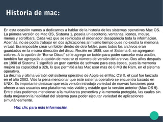Historia de mac:
En esta ocasión vamos a dedicarnos a hablar de la historia de los sistemas operativos Mac OS.
La primera versión de Mac OS, Sistema 1, poseía un escritorio, ventanas, iconos, mouse,
menús y scrollbars. Cada vez que se reiniciaba el ordenador desaparecía toda la información.
Además, no se podía trabajar en dos aplicaciones al mismo tiempo pues no existía la memoria
virtual. Era imposible crear un folder dentro de otro folder, pues todos los archivos eran
guardados en la misma dirección del disco. Recién en 1988, con el Sistema 6, se agregaron
colores. A la opción de “Borrar Disco” se le agrego un botón para poder cancelar esta acción,
también fue agregada la opción de mostrar el número de versión del archivo. Dos años después
en 1990 el Sistema 7 significó un gran cambio de software para esta época, pues la memoria
mejoró su capacidad a 32b, lo que permitió a las Mac usar mas de 8 MB de Ram, en el sistema
operativo.
La décima y última versión del sistema operativo de Apple es el Mac OS X, el cual fue lanzado
en el año 2002. Vale la pena mencionar que este sistema operativo se encuentra basado en
UNIX. Es importante destacar que esta versión introdujo variedad de nuevas funciones para
ofrecer a sus usuarios una plataforma más viable y estable que la versión anterior (Mac OS 9).
Entre ellas podemos mencionar a la multitarea preventiva y la memoria protegida, las cuales sin
duda mejoraron la habilidad del sistema para poder ejecutar variedad de aplicaciones
simultáneamente.
Haz clic para más información
 