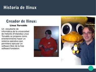 Historia de llinux
Creador de llinux:
Linus Torvalds
Un estudiante de
informática de la universidad
de Helsinki (Finlandia) Linus
Torvalds se propone como
entretenimiento hacer un
sistema operativo que
permitiera ejecutar un
software libre de la free
softward fundation.
 