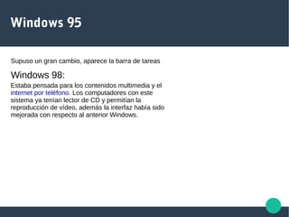 Windows 95
Supuso un gran cambio, aparece la barra de tareas
Windows 98:
Estaba pensada para los contenidos multimedia y el
internet por teléfono. Los computadores con este
sistema ya tenían lector de CD y permitían la
reproducción de vídeo, además la interfaz había sido
mejorada con respecto al anterior Windows.
 