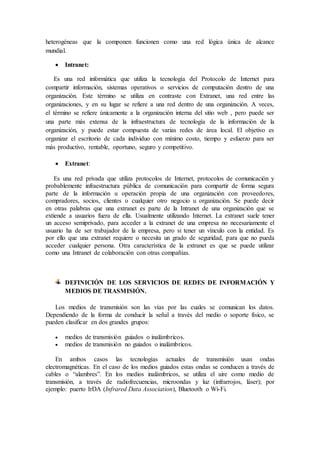 heterogéneas que la componen funcionen como una red lógica única de alcance
mundial.
 Intranet:
Es una red informática que utiliza la tecnología del Protocolo de Internet para
compartir información, sistemas operativos o servicios de computación dentro de una
organización. Este término se utiliza en contraste con Extranet, una red entre las
organizaciones, y en su lugar se refiere a una red dentro de una organización. A veces,
el término se refiere únicamente a la organización interna del sitio web , pero puede ser
una parte más extensa de la infraestructura de tecnología de la información de la
organización, y puede estar compuesta de varias redes de área local. El objetivo es
organizar el escritorio de cada individuo con mínimo costo, tiempo y esfuerzo para ser
más productivo, rentable, oportuno, seguro y competitivo.
 Extranet:
Es una red privada que utiliza protocolos de Internet, protocolos de comunicación y
probablemente infraestructura pública de comunicación para compartir de forma segura
parte de la información u operación propia de una organización con proveedores,
compradores, socios, clientes o cualquier otro negocio u organización. Se puede decir
en otras palabras que una extranet es parte de la Intranet de una organización que se
extiende a usuarios fuera de ella. Usualmente utilizando Internet. La extranet suele tener
un acceso semiprivado, para acceder a la extranet de una empresa no necesariamente el
usuario ha de ser trabajador de la empresa, pero si tener un vínculo con la entidad. Es
por ello que una extranet requiere o necesita un grado de seguridad, para que no pueda
acceder cualquier persona. Otra característica de la extranet es que se puede utilizar
como una Intranet de colaboración con otras compañías.
DEFINICIÓN DE LOS SERVICIOS DE REDES DE INFORMACIÓN Y
MEDIOS DE TRASMISIÓN.
Los medios de transmisión son las vías por las cuales se comunican los datos.
Dependiendo de la forma de conducir la señal a través del medio o soporte físico, se
pueden clasificar en dos grandes grupos:
 medios de transmisión guiados o inalámbricos.
 medios de transmisión no guiados o inalámbricos.
En ambos casos las tecnologías actuales de transmisión usan ondas
electromagnéticas. En el caso de los medios guiados estas ondas se conducen a través de
cables o “alambres”. En los medios inalámbricos, se utiliza el aire como medio de
transmisión, a través de radiofrecuencias, microondas y luz (infrarrojos, láser); por
ejemplo: puerto IrDA (Infrared Data Association), Bluetooth o Wi-Fi.
 