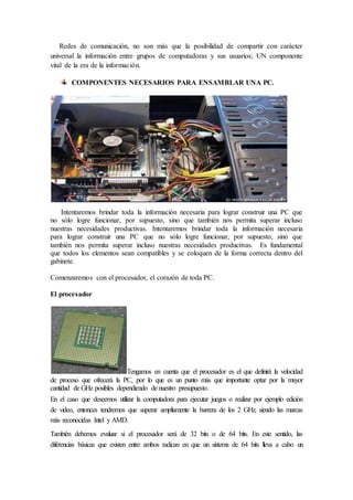 Redes de comunicación, no son más que la posibilidad de compartir con carácter
universal la información entre grupos de computadoras y sus usuarios; UN componente
vital de la era de la información.
COMPONENTES NECESARIOS PARA ENSAMBLAR UNA PC.
Intentaremos brindar toda la información necesaria para lograr construir una PC que
no sólo logre funcionar, por supuesto, sino que también nos permita superar incluso
nuestras necesidades productivas. Intentaremos brindar toda la información necesaria
para lograr construir una PC que no sólo logre funcionar, por supuesto, sino que
también nos permita superar incluso nuestras necesidades productivas. Es fundamental
que todos los elementos sean compatibles y se coloquen de la forma correcta dentro del
gabinete.
Comenzaremos con el procesador, el corazón de toda PC.
El procesador
Tengamos en cuenta que el procesador es el que definirá la velocidad
de proceso que ofrecerá la PC, por lo que es un punto más que importante optar por la mayor
cantidad de GHz posibles dependiendo de nuestro presupuesto.
En el caso que deseemos utilizar la computadora para ejecutar juegos o realizar por ejemplo edición
de video, entonces tendremos que superar ampliamente la barrera de los 2 GHz, siendo las marcas
más reconocidas Intel y AMD.
También debemos evaluar si el procesador será de 32 bits o de 64 bits. En este sentido, las
diferencias básicas que existen entre ambos radican en que un sistema de 64 bits lleva a cabo un
 