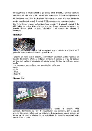 tipo de gestión de los procesos diferente al que realiza el sistema de 32 bits, lo que hace que muchas
veces resulte más veloz el de 64 bits. Por otra parte, mientras que el de 32 bits sólo soporta hasta 4
Gb de memoria RAM, el de 64 bits permite mayor cantidad de RAM, así que en definitiva esta
elección dependerá de la cantidad de memoria RAM que deseemos que posea nuestro equipo.
Otro de los factores importantes es la refrigeración del elemento. En la actualidad la mayoría de los
CPU incluyen un ventilador incorporado, pero en el caso de que compremos un procesador sin
ventilador debemos adquirir un cooler independiente y así mantener bien refrigerado el
componente.
Motherboard
Al elegir la motherboard es que sea totalmente compatible con el
procesador y los componentes que tenemos pensado incluir.
Tengamos en cuenta que en definitiva, la motherboard determinará el tipo y cantidad de
módulos de memoria RAM que podremos incorporar, la cantidad y el tipo de unidades
de disco que puedan ser adjuntadas, además de la placa de video que podremos montar
en ella
.Las marcas mas recomendadas para poner de placa madre son:
- Intel
- Asus
- MSI
- Gigabyte
Memoria RAM
La cantidad de memoria RAM
dependerá directamente del tipo de requerimientos que deseemos, por lo que en
principio deberemos evaluar para qué utilizaremos la computadora, ya que tengamos en
cuenta que si vamos a ejecutar en ella aplicaciones de gama alta, deberemos tener
mucha memoria RAM.
 