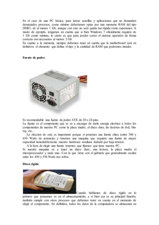 En el caso de una PC básica, para tareas sencillas y aplicaciones que no demanden
demasiados procesos, como mínimo deberíamos optar por una memoria RAM del tipo
DDR3, de al menos 1 Gb, aunque con esto no será quizás tan rápida como esperamos. A
modo de ejemplo, tengamos en cuenta que si bien Windows 7 oficialmente requiere de
1 Gb como mínimo, lo cierto es que para porder correr el sistema operativo de forma
correcta son necesarios al menos 2 Gb.
En cuanto a la memoria, siempre debemos tener en cuenta que la motherboard será en
definitiva el elemento que defina el tipo y la cantidad de RAM que podremos instalar.
Fuente de poder.
Es recomendable una fuente de poder ATX de 20 o 24 pins.
La fuente es el componente que se va a encargar de darle energia electrica a todos los
componentes de nuestra PC como la placa madre, el disco duro, las lectoras de dvd, blu-
ray, etc...
La eleccion de esta es importante porque si ponemos una fuente chica (entre 300 y
450 Watts de potencia) y tenemos una maquina que requiera una fuente de mayor
capacidad lamentablemente nuestro hardware resultara dañado por baja tension.
A la hora de elegir una fuente tenemos que fijarnos que tiene nuestra PC.
Si nuestra maquina va a tener un disco duro, una lectora, la placa madre el
microprocesador y nada mas. Con la que viene con el gabinete que generalmente oscilan
entre los 450 y 550 Watts nos sobra.
Disco rigido
Cuando hablamos de disco rígido en lo
primero que pensamos es en el almacenamiento, y si bien esa es su principal función,
también cumple con otros procesos que debemos tener en cuenta en el momento de
elegir el componente. En definitiva, todos los datos de la computadora se almacenan en
 
