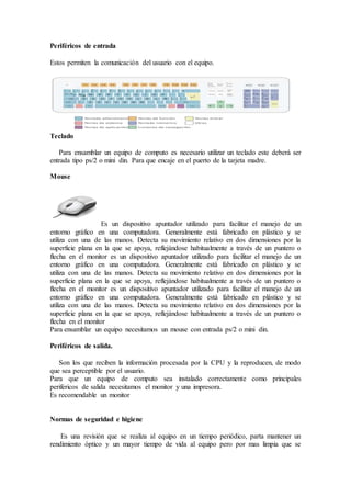 Periféricos de entrada
Estos permiten la comunicación del usuario con el equipo.
Teclado
Para ensamblar un equipo de computo es necesario utilizar un teclado este deberá ser
entrada tipo ps/2 o mini din. Para que encaje en el puerto de la tarjeta madre.
Mouse
Es un dispositivo apuntador utilizado para facilitar el manejo de un
entorno gráfico en una computadora. Generalmente está fabricado en plástico y se
utiliza con una de las manos. Detecta su movimiento relativo en dos dimensiones por la
superficie plana en la que se apoya, reflejándose habitualmente a través de un puntero o
flecha en el monitor es un dispositivo apuntador utilizado para facilitar el manejo de un
entorno gráfico en una computadora. Generalmente está fabricado en plástico y se
utiliza con una de las manos. Detecta su movimiento relativo en dos dimensiones por la
superficie plana en la que se apoya, reflejándose habitualmente a través de un puntero o
flecha en el monitor es un dispositivo apuntador utilizado para facilitar el manejo de un
entorno gráfico en una computadora. Generalmente está fabricado en plástico y se
utiliza con una de las manos. Detecta su movimiento relativo en dos dimensiones por la
superficie plana en la que se apoya, reflejándose habitualmente a través de un puntero o
flecha en el monitor
Para ensamblar un equipo necesitamos un mouse con entrada ps/2 o mini din.
Periféricos de salida.
Son los que reciben la información procesada por la CPU y la reproducen, de modo
que sea perceptible por el usuario.
Para que un equipo de computo sea instalado correctamente como principales
perifericos de salida necesitamos el monitor y una impresora.
Es recomendable un monitor
Normas de seguridad e higiene
Es una revisión que se realiza al equipo en un tiempo periódico, parta mantener un
rendimiento óptico y un mayor tiempo de vida al equipo pero por mas limpia que se
 